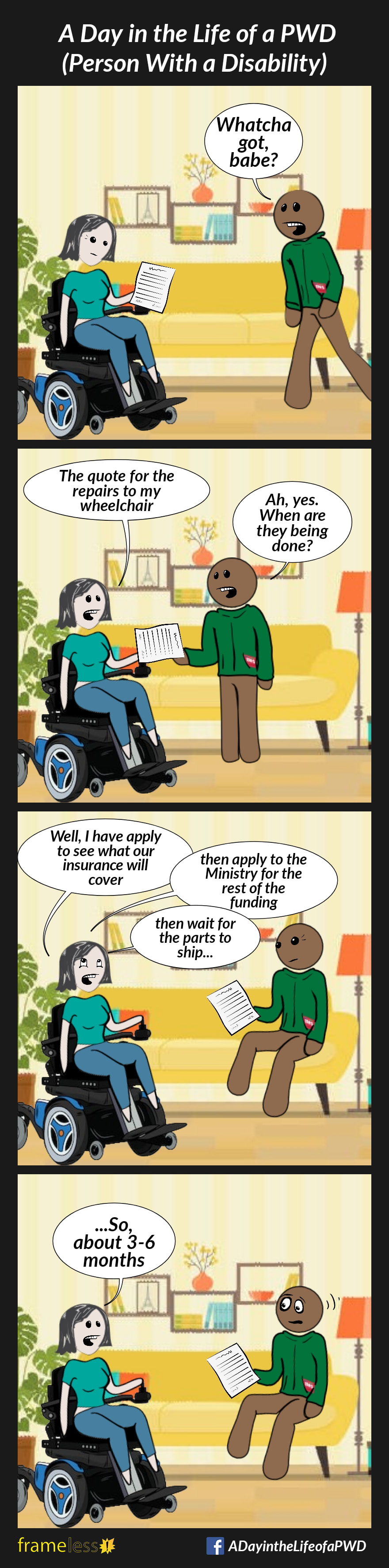 COMIC STRIP 
A Day in the Life of a PWD (Person With a Disability) 

Frame 1:
A woman in a power wheelchair is sittin her livingroom studying a document. 
Her husband enters.
HUSBAND: Whatcha got, babe?

Frame 2:
WOMAN: The quote for the repairs to my wheelchair 
HUSBAND: Ah, yes. When are they being done?

Frame 3:
WOMAN: Well, I have to apply to see what our insurance will cover...then apply to the Ministry for the rest of the funding...then wait for the parts to ship...

Frame 4:
WOMAN: ...so, about 3-6 months