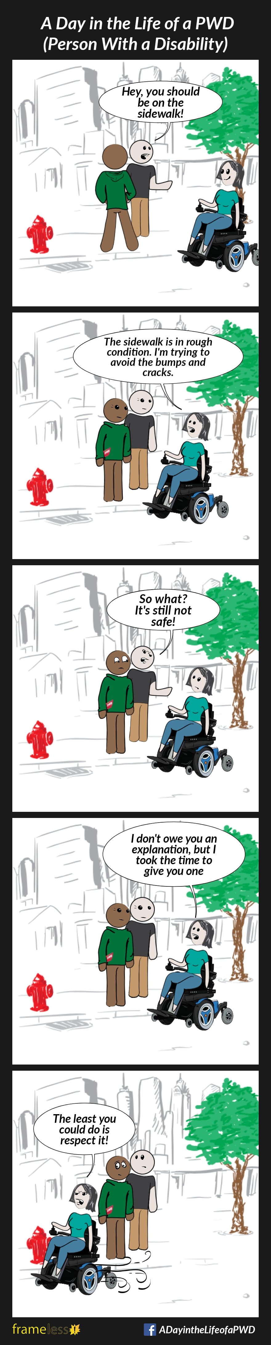 COMIC STRIP 
A Day in the Life of a PWD (Person With a Disability) 

Frame 1:
A woman in a power wheelchair is traveling down a street. A man and his friend are standing on the sidewalk chatting. The man notices the woman.
MAN: Hey, you should be on the sidewalk!

Frame 2:
The woman stops.
WOMAN: The sidewalk is in rough condition. I'm trying to avoid the bumps and cracks.

Frame 3:
MAN: So what? It's still not safe!

Frame 4:
WOMAN: I don't owe you an explanation, but I took the time to give you one

Frame 5:
WOMAN: The least you could do is respect it!
The woman wheels away.