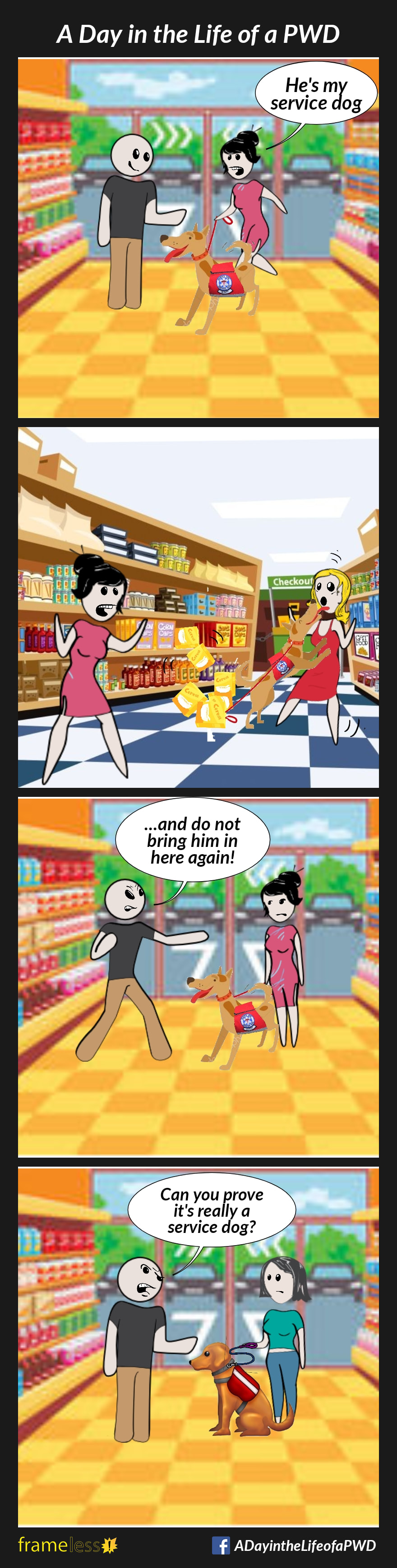 COMIC STRIP 
A Day in the Life of a PWD (Person With a Disability) 

Frame 1:
A woman enters a grocery store with a dog wearing a service vest. They are greeted by a smiling clerk.
WOMAN: He's my service dog.

Frame 2:
The dog gets away from the woman, knocking over a display and jumping up on another customer, licking her face.

Frame 3:
The clerk kicks the woman and her dog out of the store.
CLERK: ...and do not bring him in here again!

Frame 4:
Later, another woman enters the store with her legitimate service dog.
The clerk greets them suspiciously. 
CLERK: Can you prove it's really a service dog?