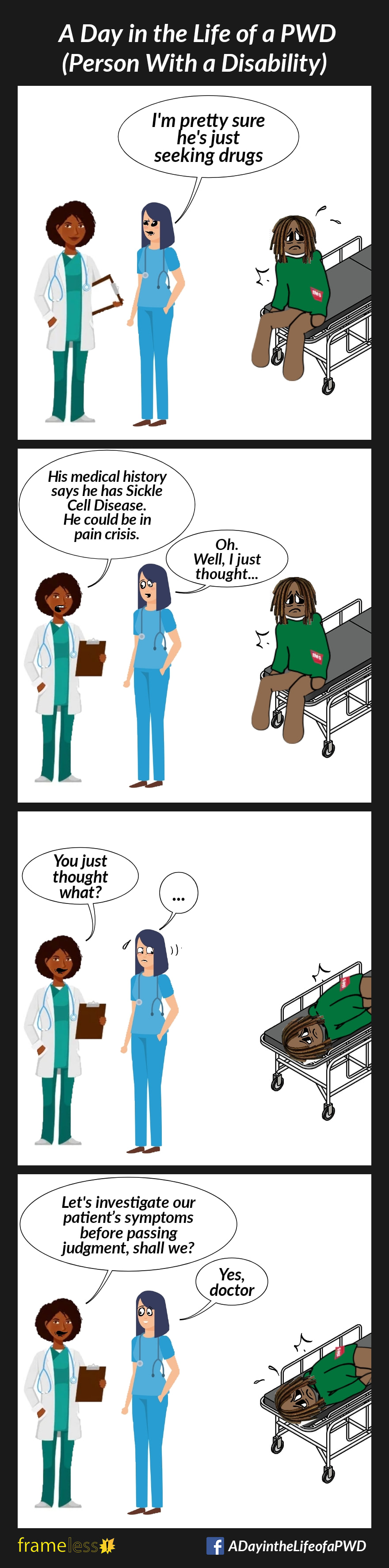 COMIC STRIP 
A Day in the Life of a PWD (Person With a Disability) 

Frame 1:
A Black man with dreadlocks is sitting on a hospital gurney. He is upset and in pain.
Nearby, a White nurse talks to a Black doctor.
NURSE: I'm pretty sure he's just seeking drugs

Frame 2:
DOCTOR (looking at a chart): His medical history says he has Sickle Cell Disease. He could be in pain crisis.
NURSE: Oh. Well, I just thought...

Frame 3:
DOCTOR: You just thought what?
NURSE: ...

Frame 4:
DOCTOR: Let’s investigate our patient’s symptoms before passing judgment, shall we?
NURSE: Yes, doctor