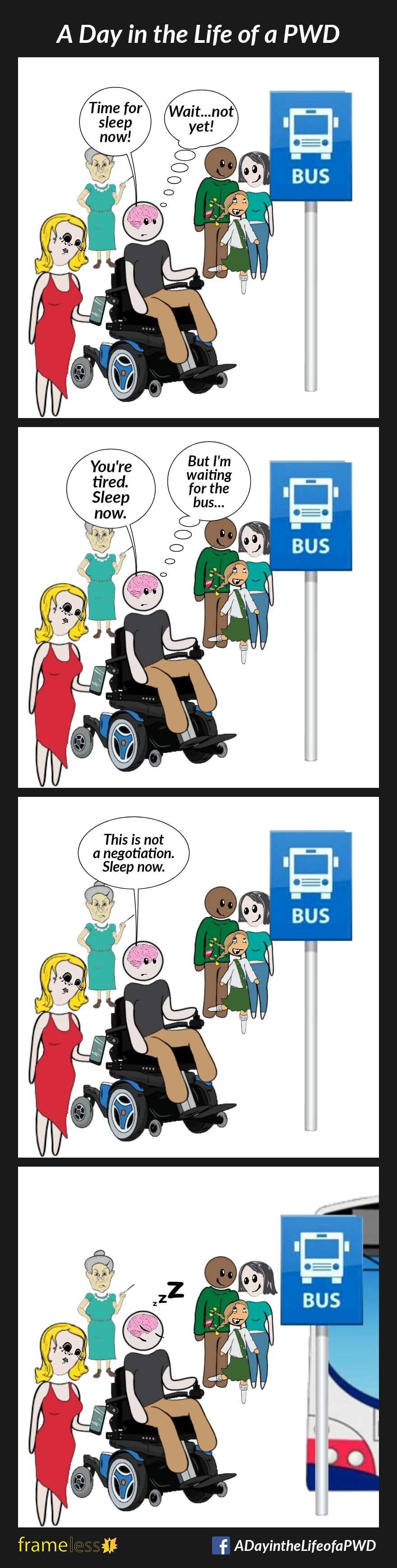 COMIC STRIP 
A Day in the Life of a PWD (Person With a Disability) 

Frame 1:
A man in a power wheelchair is waiting for the bus. His brain is talking to him.
BRAIN: Time for sleep now!
MAN: Wait...not yet!

Frame 2:
BRAIN: You're tired. Sleep now.
MAN: But I'm waiting for the bus...

Frame 3:
BRAIN: This is not a negotiation. Sleep now.

Frame 4:
The bus has arrived, and the man is fast asleep.