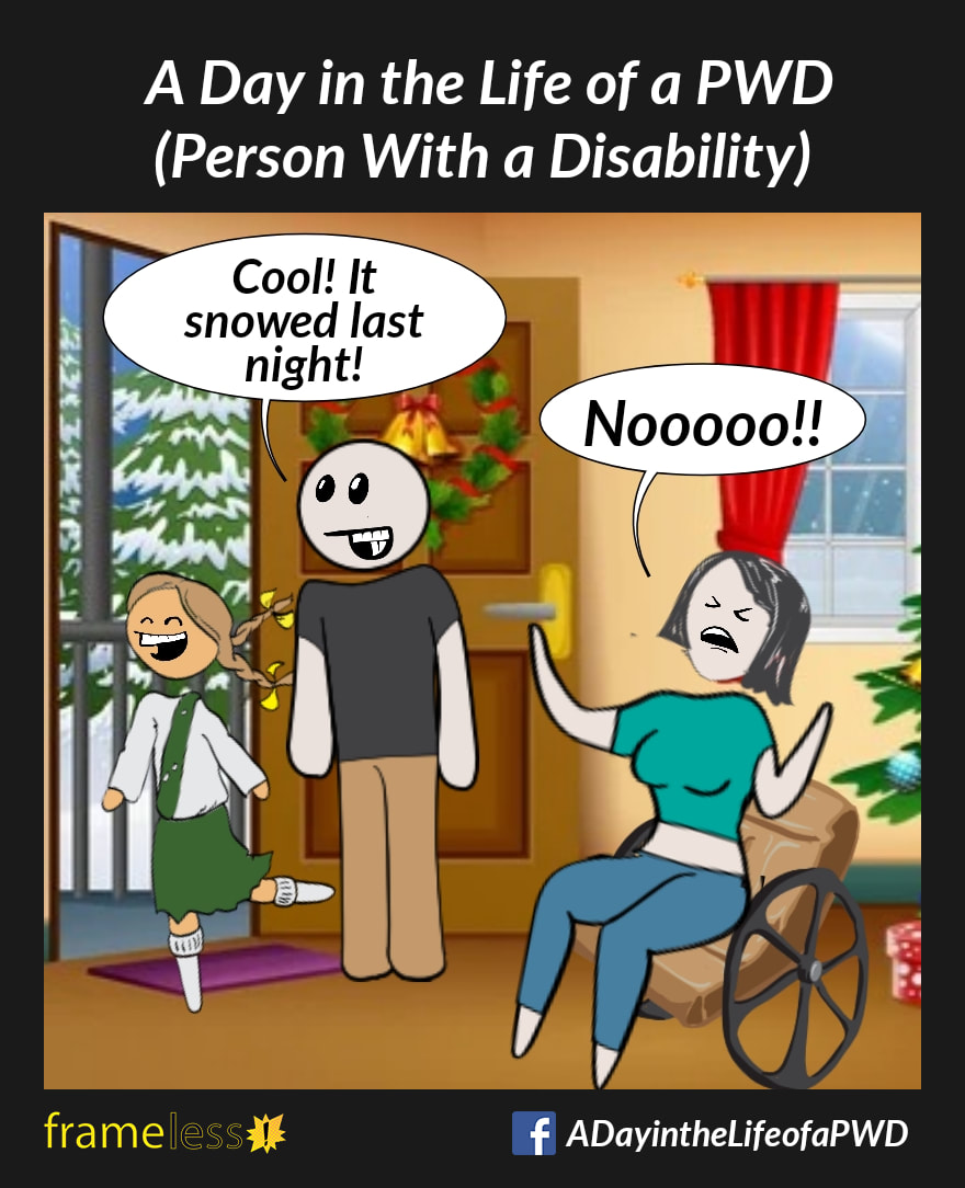 COMIC STRIP 
A Day in the Life of a PWD (Person With a Disability) 

A woman who uses a wheelchair is in her living room. Her husband and daughter stand at the open front door looking excitedly out at the fresh snowfall.
HUSBAND: Cool! It snowed last night!
WOMAN (throwing up her hands and shouting): Nooooo!!