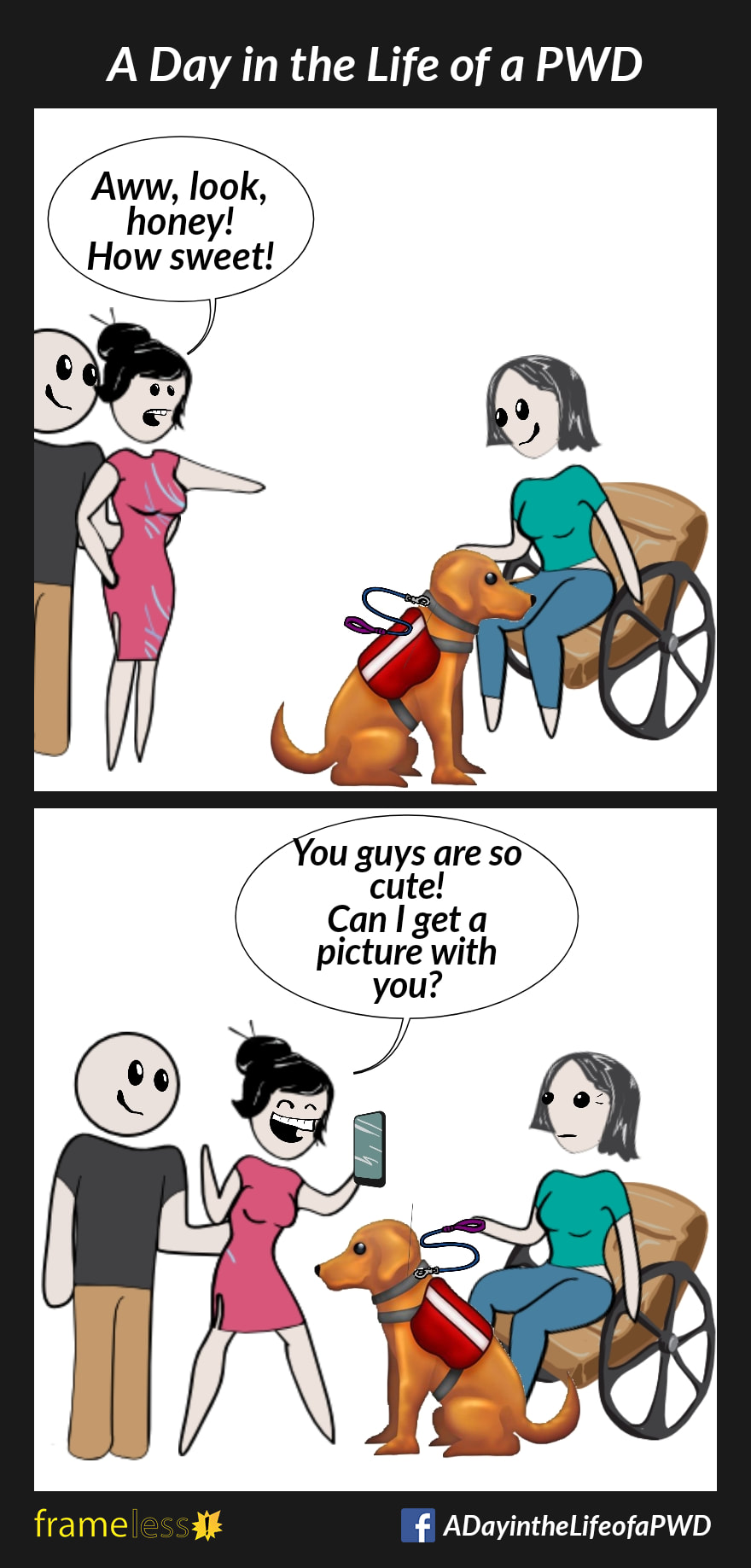 COMIC STRIP 
A Day in the Life of a PWD (Person With a Disability) 

Frame 1:
A woman in a wheelchair is with her service dog.
A stranger and her husband approach them.
STRANGER: Aww, look, honey! How sweet!

Frame 2:
The stranger pulls out her cell phone.
STRANGER (to woman): You guys are so cute! Can I get a picture with you?