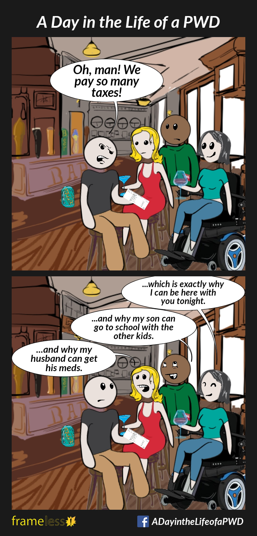 COMIC STRIP 
A Day in the Life of a PWD (Person With a Disability) 

Frame 1:
A woman in a power wheelchair is having a drink at a pub with 3 friends.
FRIEND A (angrily): Oh, man! We pay so many taxes!

Frame 2:
WOMAN: ...which is exactly why I can be here with you tonight.
FRIEND B: ...and why my son can go to school with the other kids.
FRIEND C: ...and why my husband can get his meds.