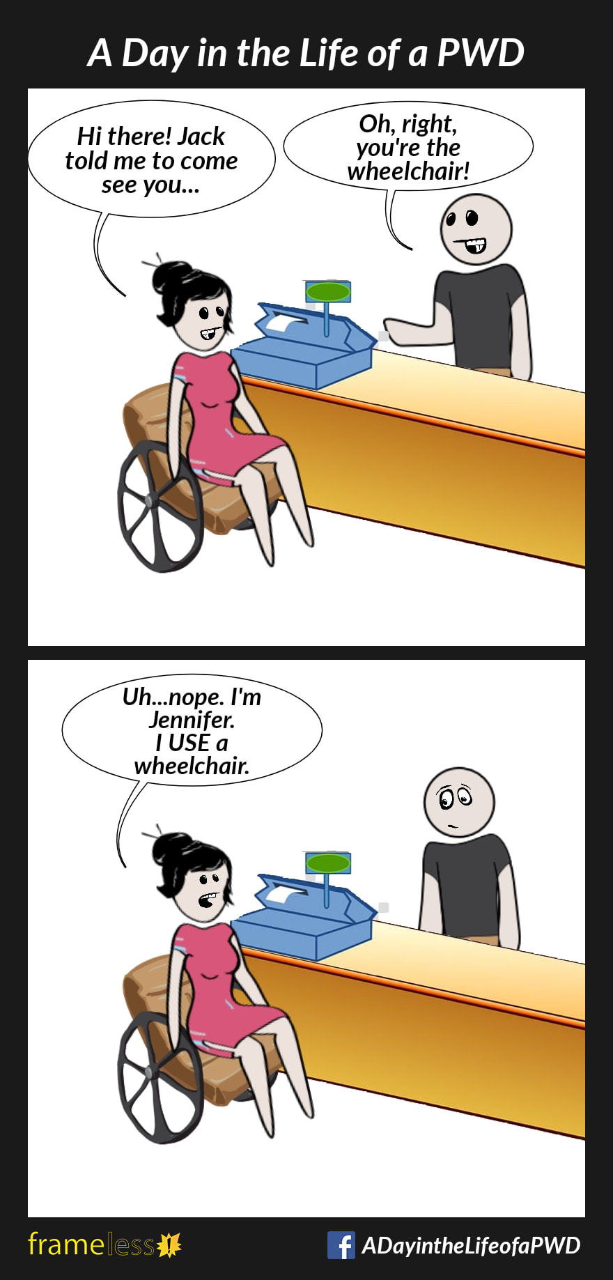 COMIC STRIP 
A Day in the Life of a PWD (Person With a Disability) 

Frame 1:
A woman in a wheelchair approaches a cashier's counter.
WOMAN: Hi there! Jack told me to come see you...
CASHIER: Oh, right, you're the wheelchair!

Frame 2:
WOMAN: Uh...nope. I'm Jennifer. I USE a wheelchair. 