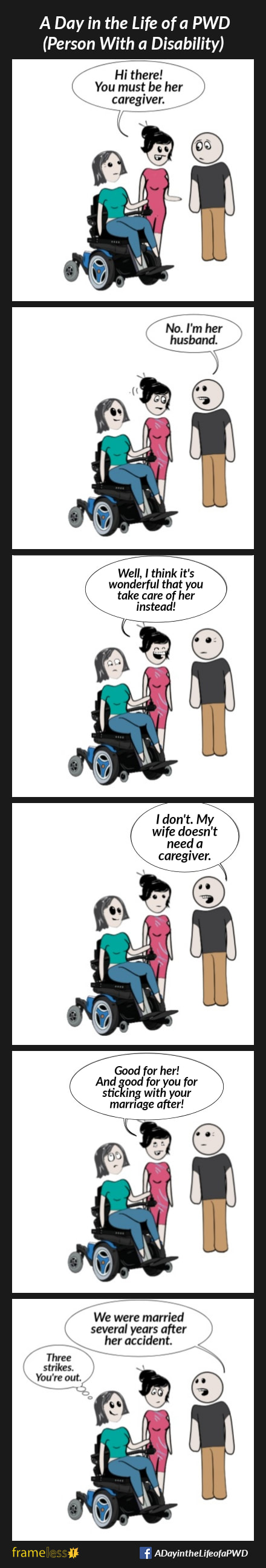 COMIC STRIP 
A Day in the Life of a PWD (Person With a Disability) 

Frame 1:
A wife in a power wheelchair and her husband are talking with a woman.
WOMAN (to husband): Hi there! You must be her caregiver.

Frame 2:
HUSBAND: No, I'm her husband 

Frame 3:
WOMAN: Well, I think it’s wonderful that you take care of her instead!

Frame 4:
HUSBAND: I don't. My wife doesn't need a caregiver.

Frame 5:
WOMAN: Good for her! And good for you for sticking with your marriage after!
Twife rolls her eyes.

Frame 6:
HUSBAND: We were married several years after her accident.
The wife smiles and thinks, 