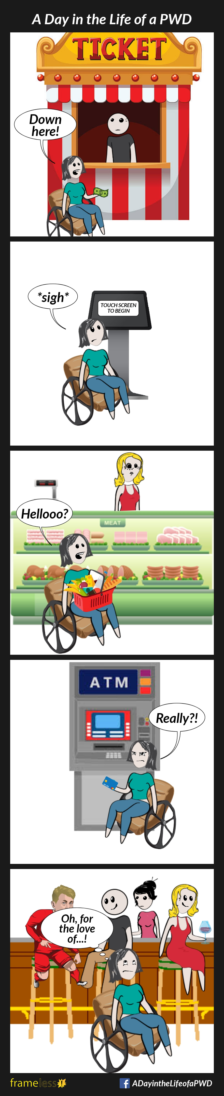COMIC STRIP
A Day in the Life of a PWD

Frame 1:
A woman in a wheelchair is at a ticket booth. The window is above her head.
WOMAN: Down here!

Frame 2:
The woman is at a mall directory. The touch screen is above her head.
WOMAN: *Sigh*

Frame 3:
The woman is at a deli counter in the grocery store. The counter is above her head.
WOMAN: Hellooo?

Frame 4:
The woman is at an ATM. The keypad is above her head.
WOMAN: Really?!

Frame 5:
The woman is in a pub. The bar is above her head, and people on bar stools are blocking access.
WOMAN: Oh, for the love of--!