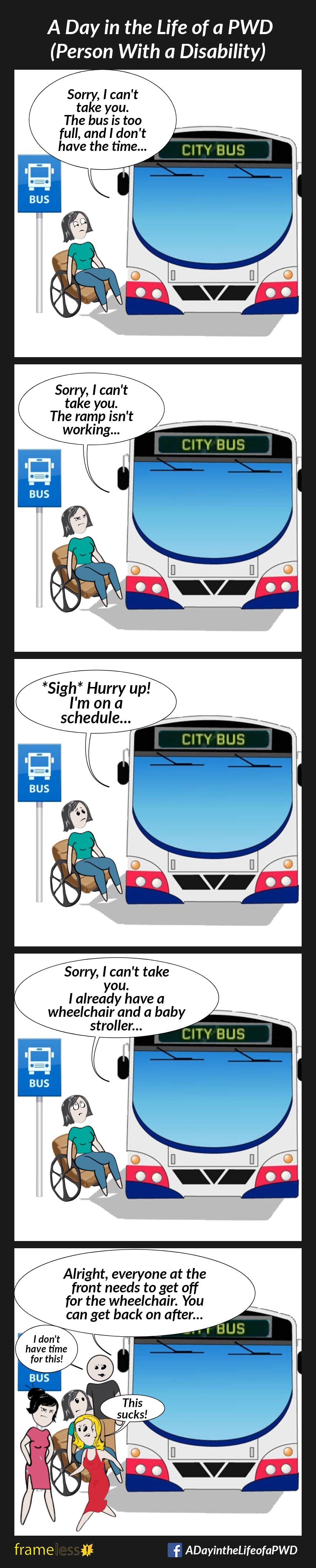 COMIC STRIP 
A Day in the Life of a PWD (Person With a Disability) 

Frame 1:
A woman in a wheelchair is preparing to board a bus.
DRIVER: Sorry, I can't take you. The bus is too full, and I don’t have the time.

Frame 2:
Another day, the woman is preparing to board a bus.
DRIVER: Sorry, I can't take you. The ramp is not working.

Frame 3: 
Another day, the woman is preparing to board a bus.
DRIVER: *Sigh* Hurry up! I'm on a schedule. 

Frame 4:
Another day, the woman is preparing to board a bus.
DRIVER: Sorry, I can't take you. I already have a wheelchair and a baby stroller.

Frame 5:
Another day, the woman is preparing to board a bus. 
DRIVER: Alright, everyone at the front needs to get off for the wheelchair. You can get back on after.
Passengers get off the bus, giving the woman dirty looks and making angry comments.
