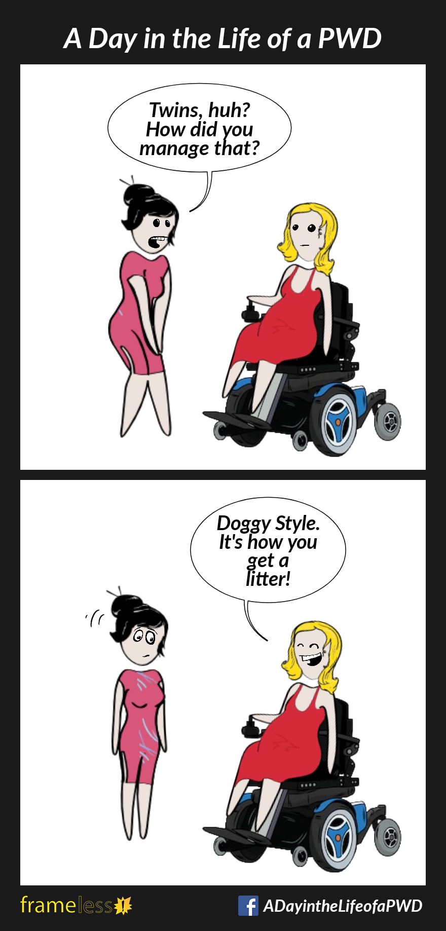 COMIC STRIP 
A Day in the Life of a PWD (Person With a Disability) 

Frame 1:
A pregnant woman in a wheelchair is chatting with an acquaintance. 
ACQUAINTANCE: Twins, huh? How did you manage that?

Frame 2:
WOMAN (grinning): Doggy Style. It's how you get a litter!