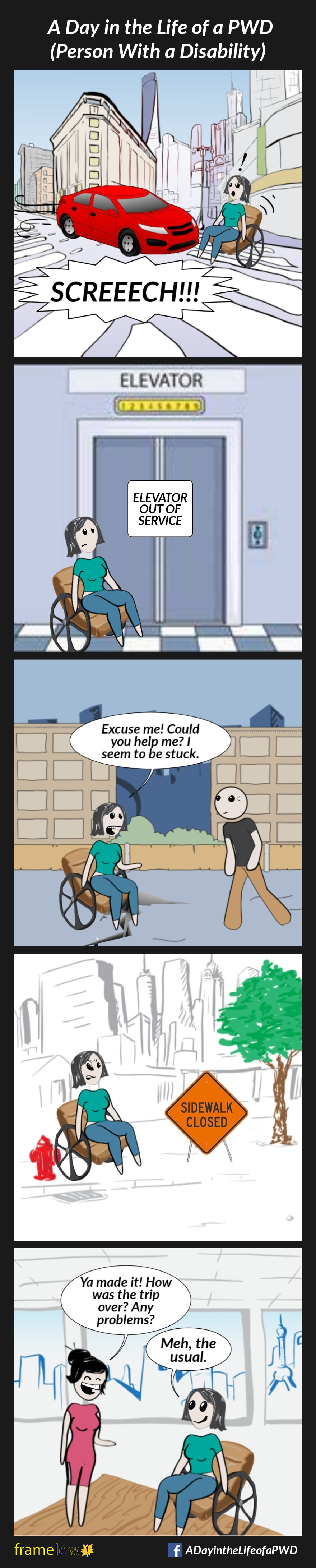 COMIC STRIP 
A Day in the Life of a PWD (Person With a Disability) 

Frame 1:
A woman in a wheelchair is in a crosswalk. A left turning car screeches to a stop, nearly hitting her.

Frame 2:
The woman is at an elevator in a train station. There is a sign on the elevator that reads 