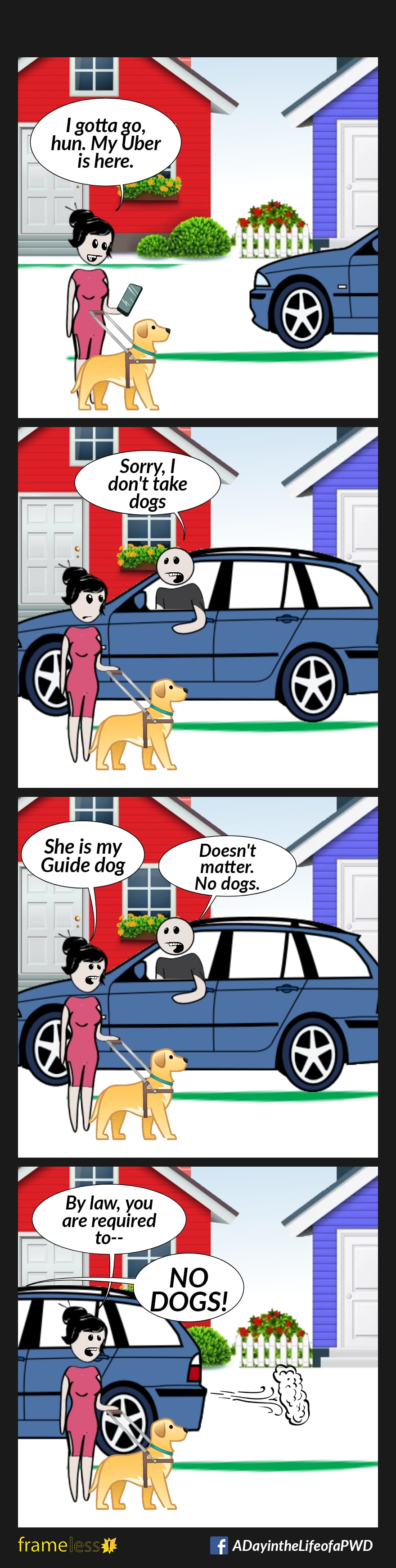 COMIC STRIP 
A Day in the Life of a PWD (Person With a Disability) 

Frame 1:
A woman and her guide dog are outside in a residential area. The woman is on her cell phone. A car is pulling up.
WOMAN: I gotta go, hun. My Uber is here.

Frame 2:
The driver leans out the window.
DRIVER: Sorry, I don't take dogs.

Frame 3:
WOMAN: She is my Guide dog.
DRIVER: Doesn't matter. No dogs. 

Frame 4:
WOMAN: By law, you are required to--
The car speeds away, cutting her off.
DRIVER: NO DOGS!