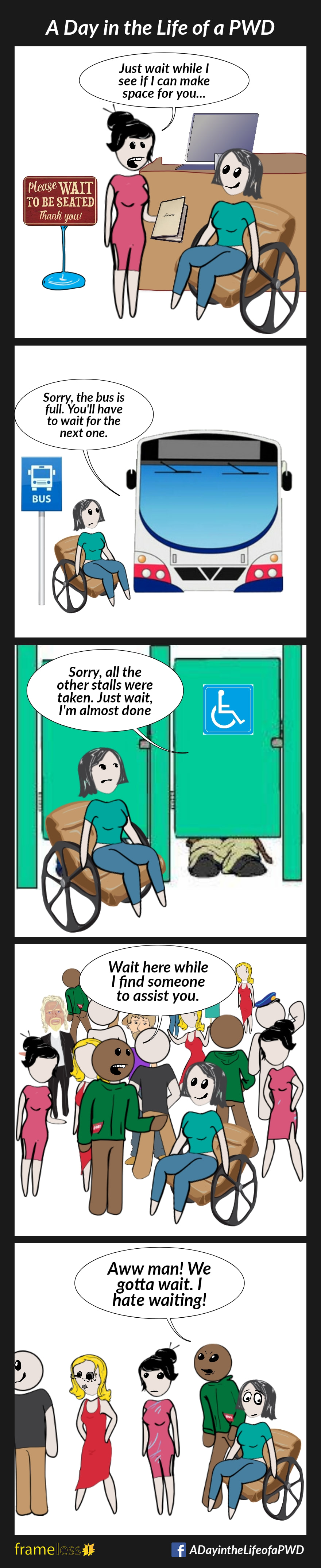 COMIC STRIP 
A Day in the Life of a PWD (Person With a Disability) 

Frame 1:
A woman in a wheelchair has entered a restaurant, and is speaking to the hostess.
HOSTESS: Just wait while I see if I can make space for you...

Frame 2:
The woman is preparing to board a bus.
DRIVER: Sorry, the bus is full. You'll have to wait for the next one.

Frame 3:
The woman is outside the accessible stall in a public restroom. It is occupied. 
OCCUPANT: Sorry, all the other stalls were taken. Just wait, I'm almost done.

Frame 4:
The woman has arrived at a crowded event, and is speaking to a host.
HOST: Wait here while I find someone to assist you.

Frame 5:
The woman and her friend have joined the end of a line up.
FRIEND (irritated): Aw, man! We gotta wait. I hate waiting!
The woman rolls her eyes.