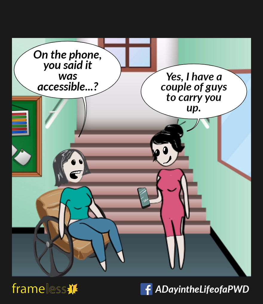 COMIC STRIP 
A Day in the Life of a PWD (Person With a Disability) 

A woman in a wheelchair has arrived at a building and is met by a greeter. There are stairs leading upwards.
WOMAN: On the phone, you said it was accessible...?
GREETER (pulling out her phone): Yes, I have a couple of guys to carry you up.
