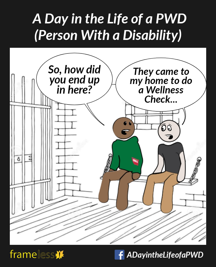 COMIC STRIP 
A Day in the Life of a PWD (Person With a Disability) 

Two men sit on a bench in a jail cell.
MAN A: So, how did you end up in here?
MAN B: They came to my home to do a Wellness Check...