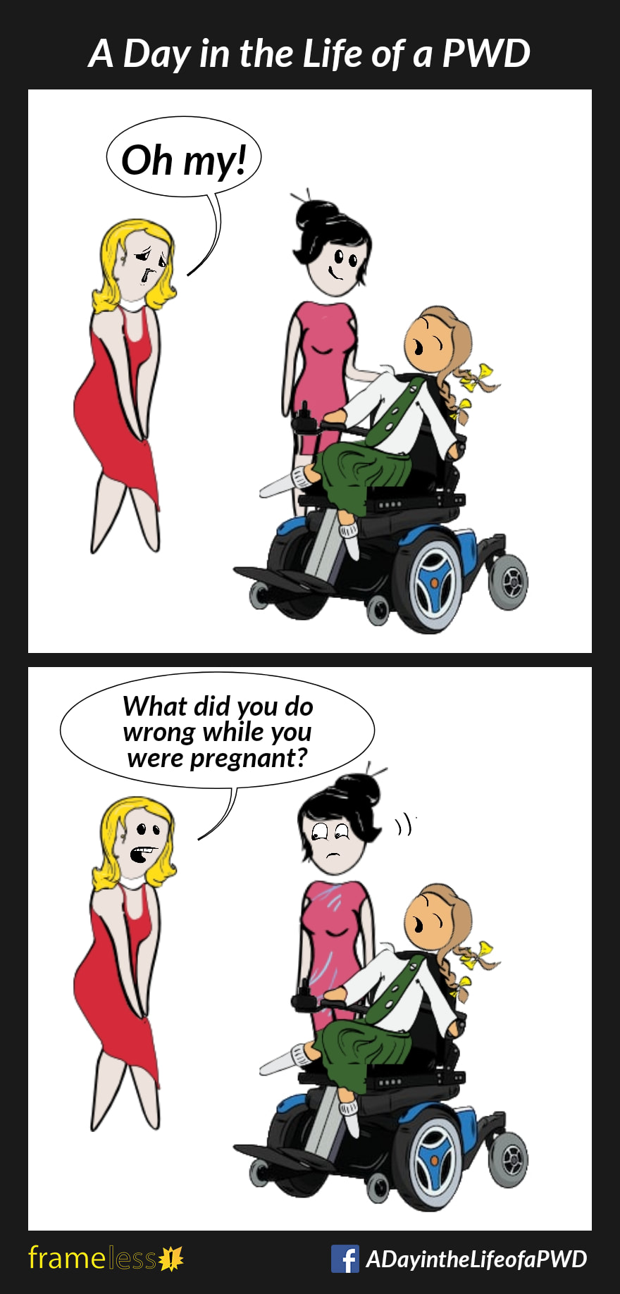 COMIC STRIP 
A Day in the Life of a PWD (Person With a Disability) 

Frame 1:
A smiling mother is tending to her daughter, who is in a power wheelchair.
A stranger approaches and looks at the child sympathetically. 
STRANGER: Oh my!

Frame 2:
STRANGER (to mother): What did you do wrong while you were pregnant?