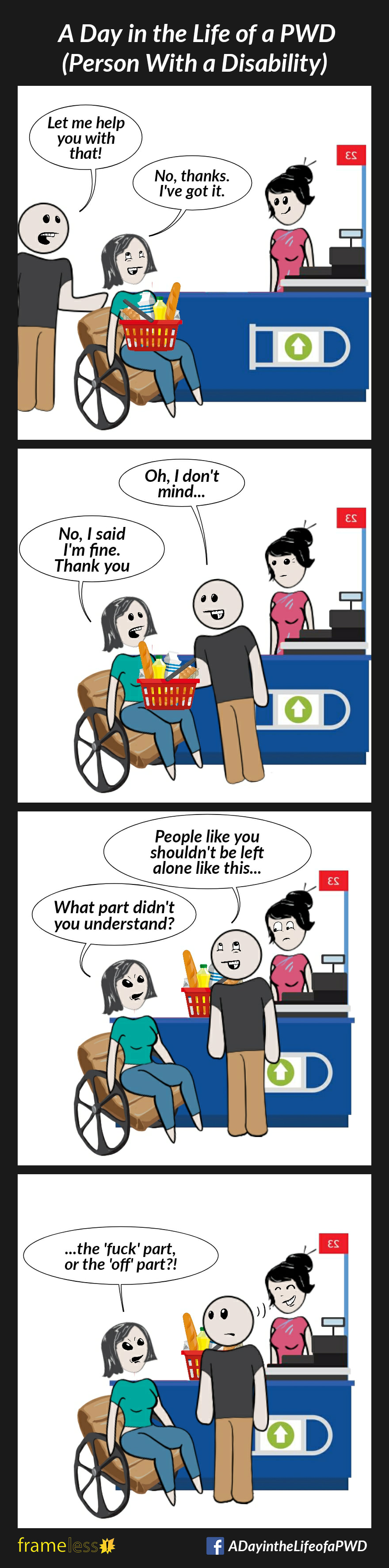 COMIC STRIP 
A Day in the Life of a PWD (Person With a Disability) 

Frame 1:
A woman in a wheelchair with a full grocery basket on her lap pulls up to a check out counter. A man behind her in line approaches. 
MAN: Let me help you with that!
WOMAN (smiling): No, thanks. I've got it.

Frame 2:
MAN (grabbing her basket): Oh, I don't mind...
WOMAN: No, I said I'm fine. Thank you.

Frame 3:
MAN (putting basket on counter): People like you shouldn't be left alone like this...
WOMAN (angry): What part didn't you understand?

Frame 4:
WOMAN: ...the 'fuck' part, or the 'off' part?!