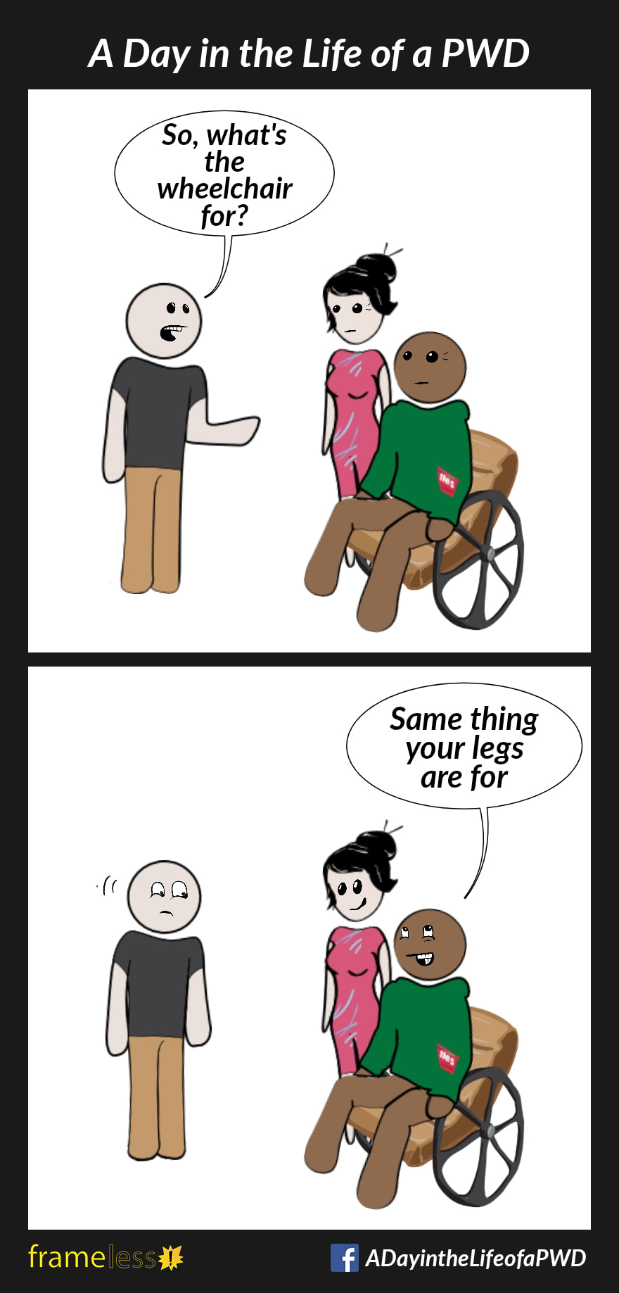 COMIC STRIP 
A Day in the Life of a PWD (Person With a Disability) 

Frame 1:
A man in a wheelchair and his friend are approached by a stranger.
STRANGER: So, what's the wheelchair for?

Frame 2:
MAN: Same thing your legs are for