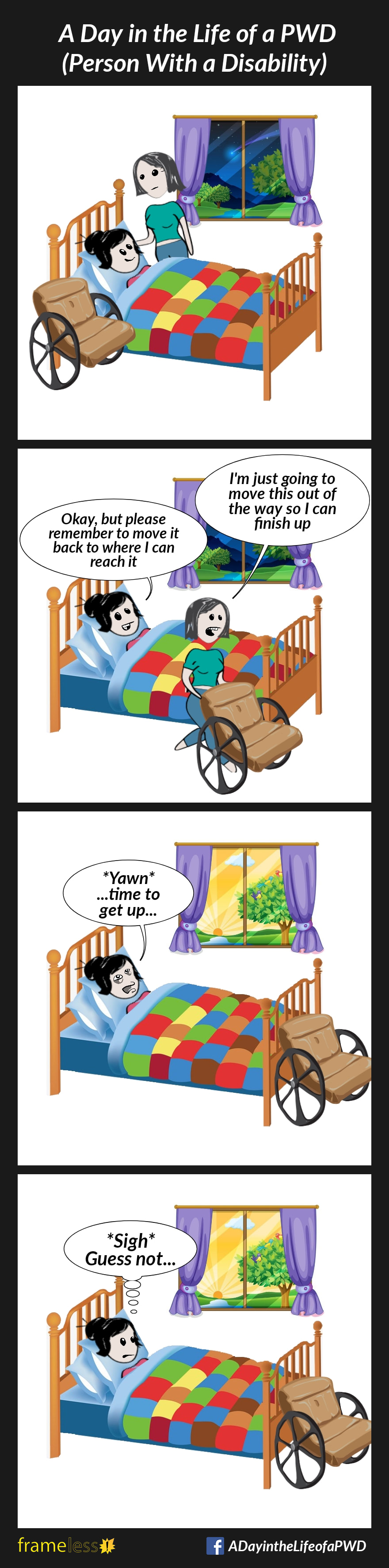 COMIC STRIP 
A Day in the Life of a PWD (Person With a Disability) 

Frame 1:
A woman is being helped at bedtime by her carer. Her wheelchair is beside her bed.

Frame 2:
The carer moves the woman's wheelchair.
CARER: I'm just going to move this out of the way so I can finish up
WOMAN: Okay, but please remember to move it back to where I can reach it

Frame 3:
The next morning, the woman wakes up.
WOMAN: *Yawn*...time to get up...

Frame 4:
The woman sees that her chair is not next to her where it should be.
WOMAN (thinking): *Sigh* Guess not...