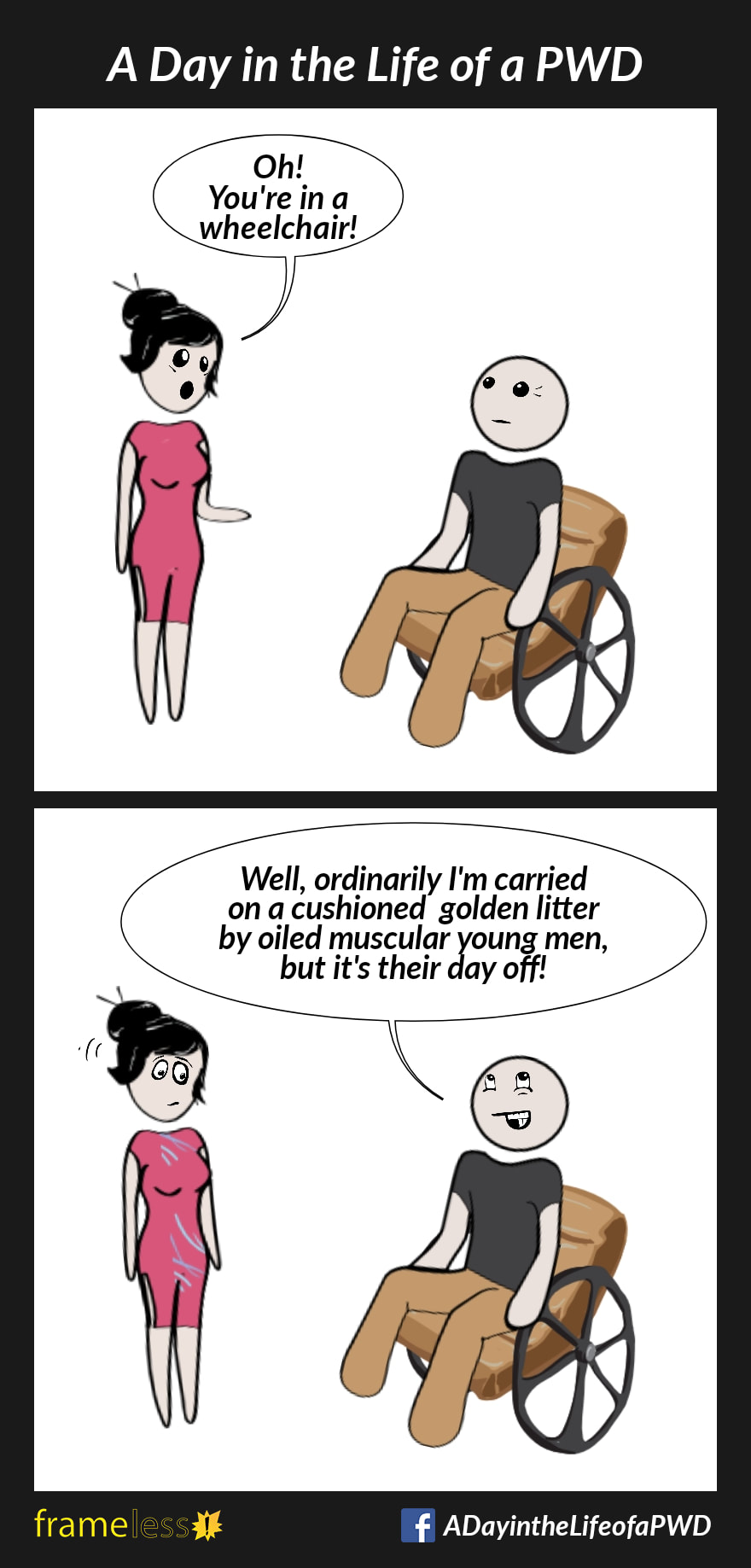 COMIC STRIP 
A Day in the Life of a PWD (Person With a Disability) 

Frame 1:
A man in a wheelchair meets with a woman.
WOMAN: Oh! You're in a wheelchair!

Frame 2:
MAN: Well, ordinarily I am carried on a cushioned golden litter by oiled muscular young men, but it's their day off!