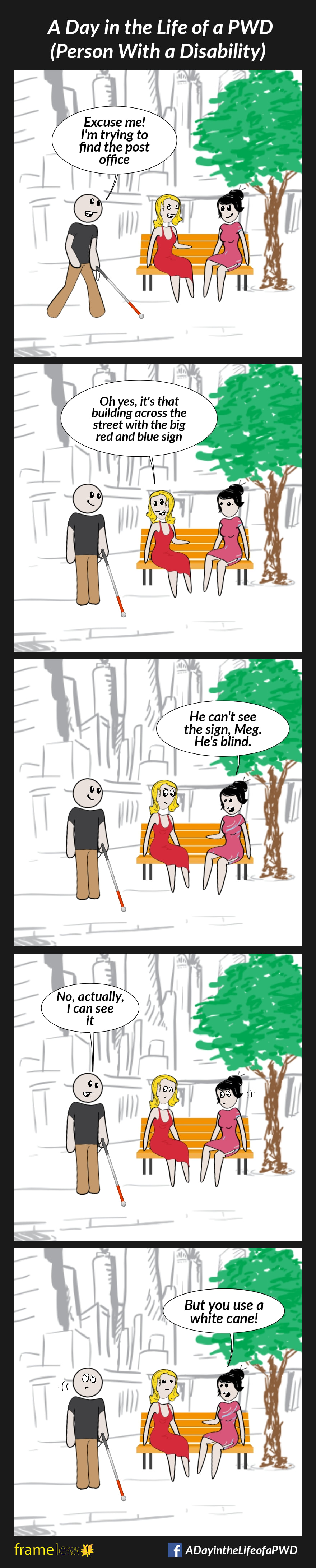 COMIC STRIP 
A Day in the Life of a PWD (Person With a Disability) 

Frame 1:
Two women are sitting on a bench, chatting. A man using a white cane approaches.
MAN: Excuse me! I'm trying to find the post office 

Frame 2:
WOMAN A: Oh yes, it's that building across the street with the big blue and red sign

Frame 3:
WOMAN B: He can't see the sign, Meg. He's blind.

Frame 4:
MAN: No, actually, I can see it

Frame 5:
WOMAN B: But you use a white cane!
The man rolls his eyes