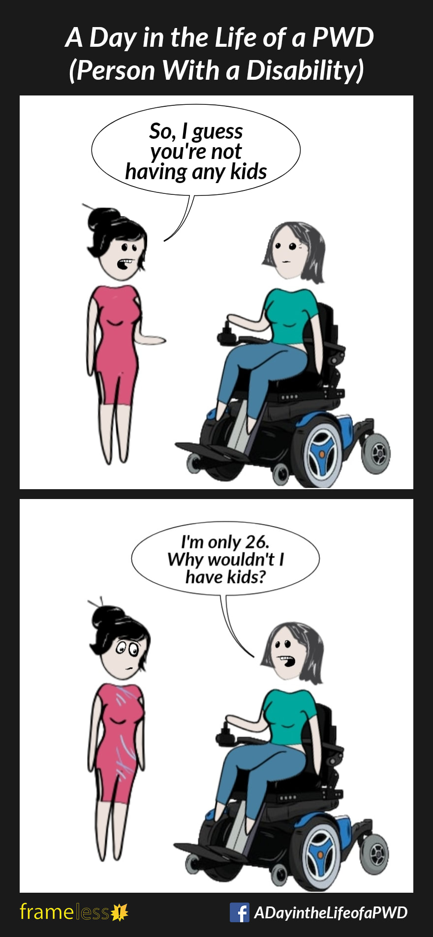 COMIC STRIP 
A Day in the Life of a PWD (Person With a Disability) 

Frame 1:
A woman in a power wheelchair is chatting with an acquaintance. 
ACQUAINTANCE: So I guess you're not having any kids

Frame 2:
WOMAN: I'm only 26. Why wouldn't I have kids?