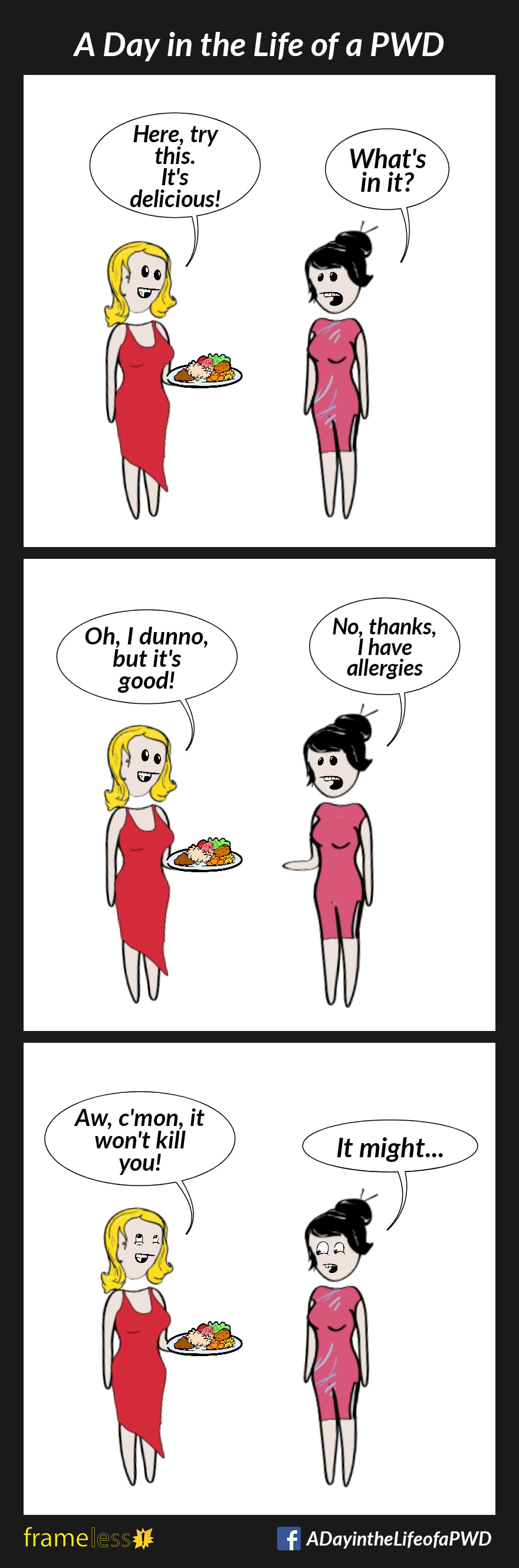 COMIC STRIP
A Day in the Life of a PWD

Frame 1:
A woman is talking to a friend who is holding a plate of food.
FRIEND: Here, try this. It's delicious!
WOMAN: What's in it?

Frame 2:
Oh, I dunno, but it's good!
WOMAN: No thanks. I have allergies.

FRIEND: Oh, c'mon, it won't kill you!
WOMAN: It might...