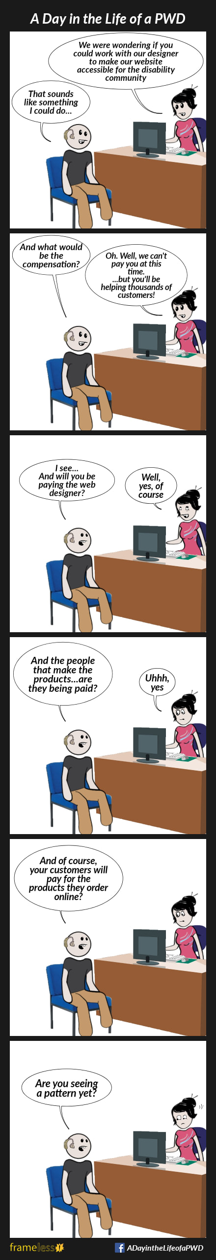 COMIC STRIP 
A Day in the Life of a PWD (Person With a Disability) 

Frame 1:
A man wearing hearing aids is sitting  in a woman's office.
WOMAN: We were wondering if you could work with our designer to make our website accessible for the disability community. 
MAN: That sounds like something I could do...

Frame 2:
MAN: And what would be the compensation?
WOMAN: Oh. Well, we can't pay you at this time...but you'll be helping thousands of customers!

Frame 3:
MAN: I see...and will you be paying the web designer?
WOMAN: Well, yes, of course

Frame 4:
MAN: And the people that make the products...are they being paid?
WOMAN: Uhhh, yes

Frame 5:
MAN: And, of course, your customers will pay for the products they order online?
WOMAN: ...

Frame 6:
MAN: Are you seeing a pattern yet?