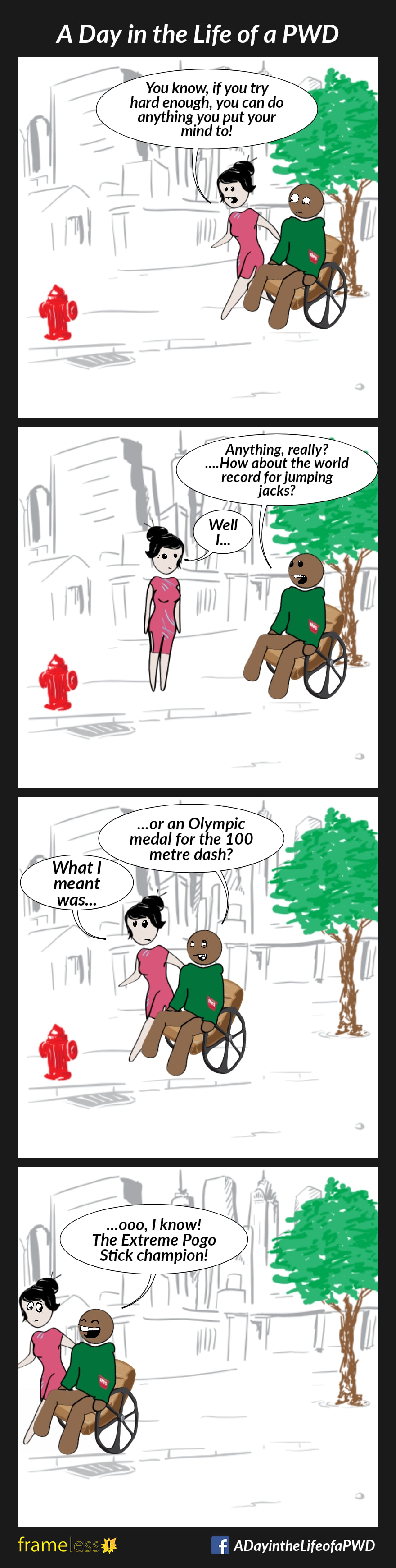 COMIC STRIP 
A Day in the Life of a PWD (Person With a Disability) 

Frame 1:
A man in a wheelchair is traveling down a sidewalk. His friend walks beside him.
FRIEND: You know, if you try hard enough, you can do anything you put your mind to!

Frame 2:
MAN: Anything, really?...How about the world record for jumping jacks?
FRIEND: Well, I...

Frame 3:
MAN: ...or an Olympic medal for the 100 meter dash?
FRIEND: What I meant was...

Frame 4:
MAN: ...ooo, I know! The Extreme Pogo Stick Champion!