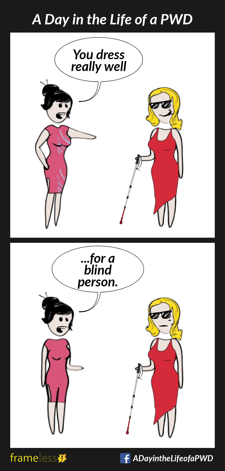 COMIC STRIP 
A Day in the Life of a PWD (Person With a Disability) 

Frame 1:
A woman wearing dark glasses and using a white cane is chatting with an acquaintance. 
ACQUAINTANCE: You dress really well
The woman smiles.

Frame 2:
ACQUAINTANCE: ...for a blind person.