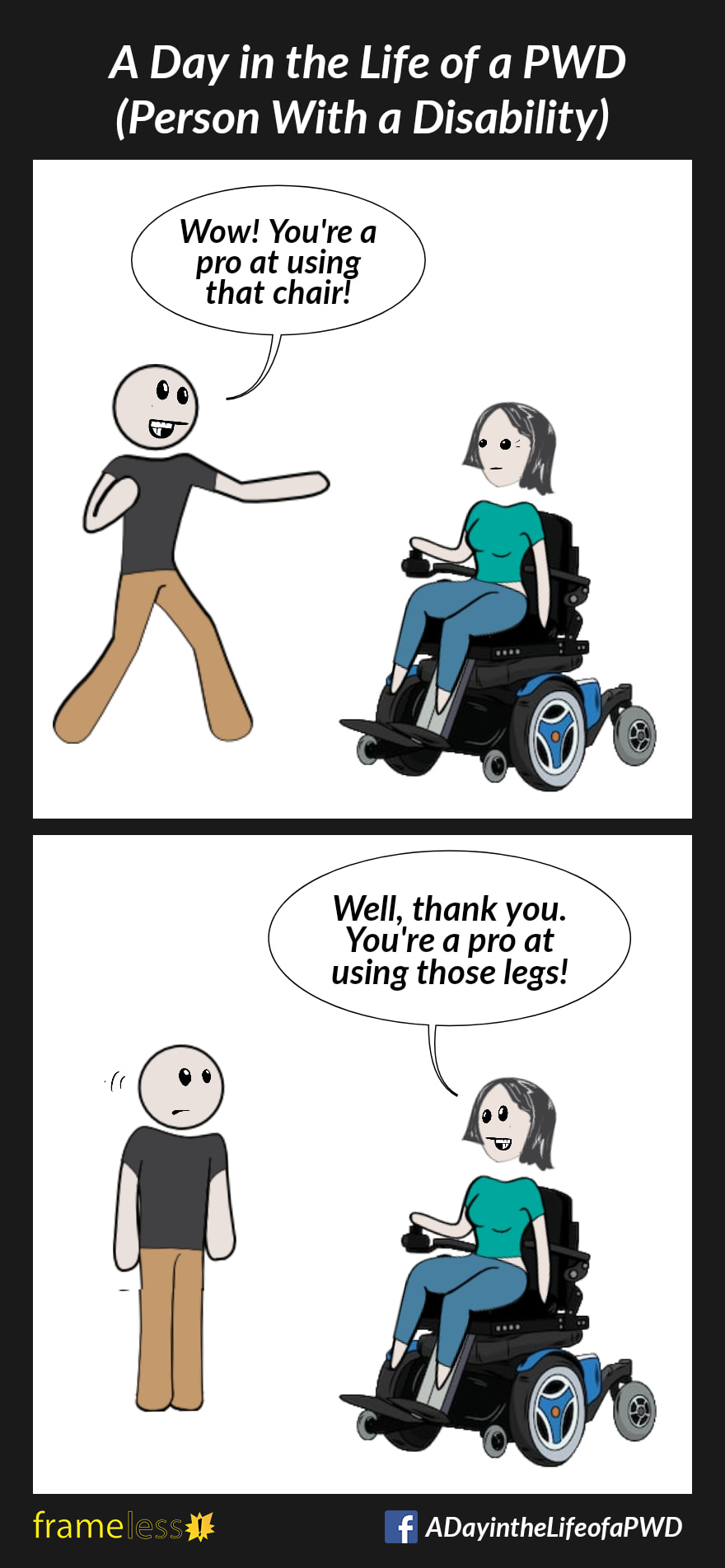 COMIC STRIP 
A Day in the Life of a PWD (Person With a Disability) 

Frame 1:
A woman in a power wheelchair is approached by a stranger. 
STRANGER: Wow! You're a pro at using that chair!

Frame 2:
WOMAN: Well, thank you. You're a pro at using those legs!