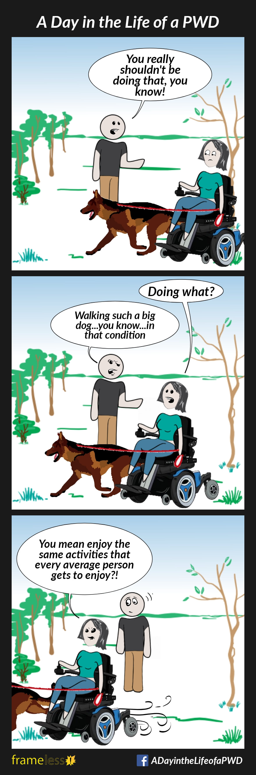 COMIC STRIP 
A Day in the Life of a PWD (Person With a Disability) 

Frame 1:
A woman in a power wheelchair is walking her dog through a park. A man approaches her.
MAN: You really shouldn't be doing that, you know!

Frame 2:
WOMAN: Doing what?
MAN: Walking such a big dog...you know...in that condition.

Frame 3:
WOMAN (driving away, irritated): You mean enjoy the same activities that every average person gets to enjoy?!